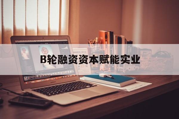 菏泽市B轮融资资本赋能实业(b轮融资公司值得工作吗)